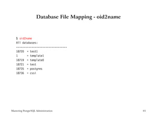 Database File Mapping - oid2name



    $ oid2name
    All databases:
    ---------------------------------
    18720 = test1
    1      = template1
    18719 = template0
    18721 = test
    18735 = postgres
    18736 = cssi




Mastering PostgreSQL Administration                     85
 