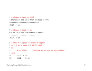 $ oid2name -d test -o 18737
    Tablename of oid 18737 from database test:
    ---------------------------------
    18737 = ips

    $ oid2name -d test -t ips
    Oid of table ips from database test:
    ---------------------------------
    18737 = ips

    $ # show disk space for every db object
    $ du * | while read SIZE RELFILENODE
     do
           echo $SIZE      ‘oid2name -q -d test -o $RELFILENODE‘
     done
    24      18737 = ips
    36      18722 = cities
    ...

Mastering PostgreSQL Administration                                   87
 