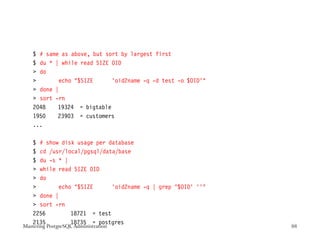 $ # same as above, but sort by largest first
    $ du * | while read SIZE OID
     do
           echo $SIZE      ‘oid2name -q -d test -o $OID‘
     done |
     sort -rn
    2048    19324 = bigtable
    1950    23903 = customers
    ...

    $ # show disk usage per database
    $ cd /usr/local/pgsql/data/base
    $ du -s * |
     while read SIZE OID
     do
           echo $SIZE      ‘oid2name -q | grep ^$OID’ ’‘
     done |
     sort -rn
    2256        18721 = test
    2135        18735 = postgres
Mastering PostgreSQL Administration                           88
 