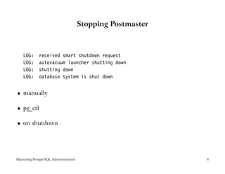 Stopping Postmaster



    LOG:     received smart shutdown request
    LOG:     autovacuum launcher shutting down
    LOG:     shutting down
    LOG:     database system is shut down


    manually
 




    pg_ctl
 




    on shutdown
 




Mastering PostgreSQL Administration                         8
 