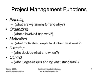 Project Management Functions
• Planning
     – (what are we aiming for and why?)
• Organizing
     – (what’s involved and why?)
• Motivation
     – (what motivates people to do their best work?)
• Directing
     – (who decides what and when?)
• Control
     – (who judges results and by what standards?)

Spring 2008,           Engineering Administration       1
King Saud University     Dr. Khalid Al-Gahtani
 