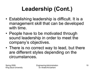 Leadership (Cont.)
• Establishing leadership is difficult. It is a
  management skill that can be developed
  with time.
• People have to be motivated through
  sound leadership in order to meet the
  company’s objectives.
• There is no correct way to lead, but there
  are different styles depending on the
  circumstances.
Spring 2008,           Engineering Administration   10
King Saud University     Dr. Khalid Al-Gahtani
 