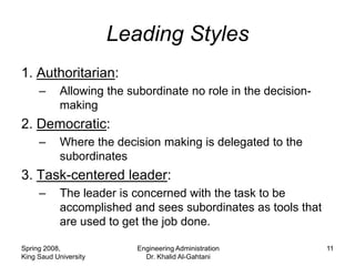 Leading Styles
1. Authoritarian:
     –      Allowing the subordinate no role in the decision-
            making
2. Democratic:
     –      Where the decision making is delegated to the
            subordinates
3. Task-centered leader:
     –      The leader is concerned with the task to be
            accomplished and sees subordinates as tools that
            are used to get the job done.

Spring 2008,               Engineering Administration           11
King Saud University         Dr. Khalid Al-Gahtani
 