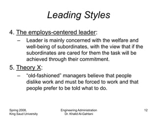 Leading Styles
4. The employs-centered leader:
     –      Leader is mainly concerned with the welfare and
            well-being of subordinates, with the view that if the
            subordinates are cared for them the task will be
            achieved through their commitment.
5. Theory X:
     –      “old-fashioned” managers believe that people
            dislike work and must be forced to work and that
            people prefer to be told what to do.



Spring 2008,               Engineering Administration               12
King Saud University         Dr. Khalid Al-Gahtani
 