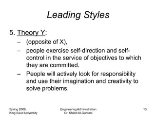 Leading Styles
5. Theory Y:
     – (opposite of X),
     – people exercise self-direction and self-
       control in the service of objectives to which
       they are committed.
     – People will actively look for responsibility
       and use their imagination and creativity to
       solve problems.


Spring 2008,              Engineering Administration   13
King Saud University        Dr. Khalid Al-Gahtani
 