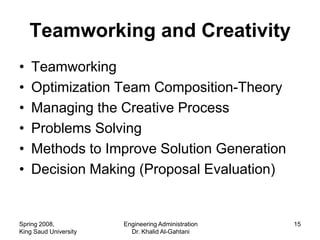Teamworking and Creativity
•   Teamworking
•   Optimization Team Composition-Theory
•   Managing the Creative Process
•   Problems Solving
•   Methods to Improve Solution Generation
•   Decision Making (Proposal Evaluation)


Spring 2008,           Engineering Administration   15
King Saud University     Dr. Khalid Al-Gahtani
 