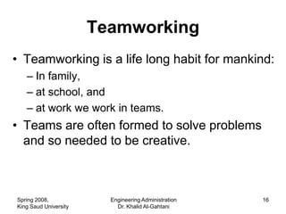 Teamworking
• Teamworking is a life long habit for mankind:
   – In family,
   – at school, and
   – at work we work in teams.
• Teams are often formed to solve problems
  and so needed to be creative.



Spring 2008,             Engineering Administration   16
King Saud University       Dr. Khalid Al-Gahtani
 