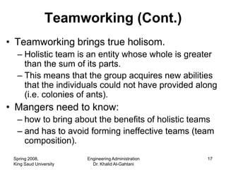 Teamworking (Cont.)
• Teamworking brings true holisom.
  – Holistic team is an entity whose whole is greater
    than the sum of its parts.
  – This means that the group acquires new abilities
    that the individuals could not have provided along
    (i.e. colonies of ants).
• Mangers need to know:
  – how to bring about the benefits of holistic teams
  – and has to avoid forming ineffective teams (team
    composition).
 Spring 2008,           Engineering Administration   17
 King Saud University     Dr. Khalid Al-Gahtani
 