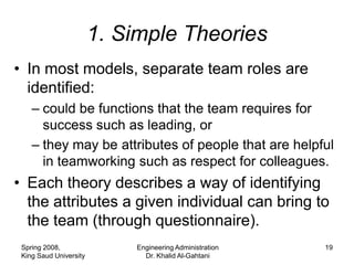 1. Simple Theories
• In most models, separate team roles are
  identified:
    – could be functions that the team requires for
      success such as leading, or
    – they may be attributes of people that are helpful
      in teamworking such as respect for colleagues.
• Each theory describes a way of identifying
  the attributes a given individual can bring to
  the team (through questionnaire).
 Spring 2008,               Engineering Administration   19
 King Saud University         Dr. Khalid Al-Gahtani
 