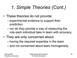 1. Simple Theories (Cont.)
• These theories do not provide:
   – experimental evidence to support their
     prediction
   – nor do they provide a way of measuring the
     role each individual take in team with accuracy.
• They are only concerned about:
   – having the required expertise in the team
   – and not concerned about team homogeneity.

Spring 2008,           Engineering Administration   20
King Saud University     Dr. Khalid Al-Gahtani
 