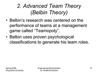 2. Advanced Team Theory
                 (Belbin Theory)
• Belbin’s research was centered on the
  performance of teams at a management
  game called “Teamopoly”.
• Belbin uses proven psychological
  classifications to generate his team roles.




Spring 2008,           Engineering Administration   21
King Saud University     Dr. Khalid Al-Gahtani
 