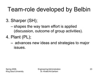 Team-role developed by Belbin
3. Sharper (SH);
     – shapes the way team effort is applied
       (discussion, outcome of group activities).
4. Plant (PL);
     – advances new ideas and strategies to major
      issues.




Spring 2008,           Engineering Administration   23
King Saud University     Dr. Khalid Al-Gahtani
 