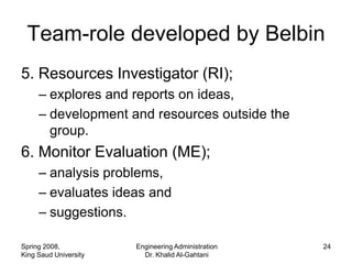 Team-role developed by Belbin
5. Resources Investigator (RI);
     – explores and reports on ideas,
     – development and resources outside the
       group.
6. Monitor Evaluation (ME);
     – analysis problems,
     – evaluates ideas and
     – suggestions.

Spring 2008,           Engineering Administration   24
King Saud University     Dr. Khalid Al-Gahtani
 