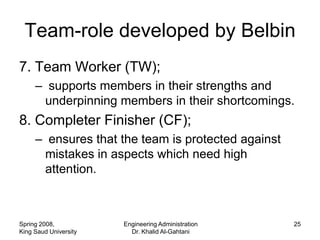 Team-role developed by Belbin
7. Team Worker (TW);
     – supports members in their strengths and
      underpinning members in their shortcomings.
8. Completer Finisher (CF);
     – ensures that the team is protected against
      mistakes in aspects which need high
      attention.



Spring 2008,           Engineering Administration   25
King Saud University     Dr. Khalid Al-Gahtani
 