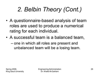 2. Belbin Theory (Cont.)
• A questionnaire-based analysis of team
  roles are used to produce a numerical
  rating for each individual.
• A successful team is a balanced team,
     – one in which all roles are present and
       unbalanced team will be a losing team.




Spring 2008,           Engineering Administration   26
King Saud University     Dr. Khalid Al-Gahtani
 