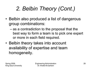 2. Belbin Theory (Cont.)
• Belbin also produced a list of dangerous
  group combinations:
     – as a contradiction to the proposal that the
       best way to form a team is to pick one expert
       or more in each field required.
• Belbin theory takes into account
  availability of expertise and team
  homogeneity.

Spring 2008,           Engineering Administration      28
King Saud University     Dr. Khalid Al-Gahtani
 