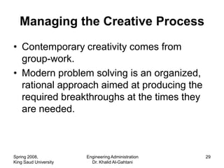 Managing the Creative Process
• Contemporary creativity comes from
  group-work.
• Modern problem solving is an organized,
  rational approach aimed at producing the
  required breakthroughs at the times they
  are needed.



Spring 2008,           Engineering Administration   29
King Saud University     Dr. Khalid Al-Gahtani
 