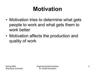 Motivation
• Motivation tries to determine what gets
  people to work and what gets them to
  work better
• Motivation affects the production and
  quality of work




Spring 2008,            Engineering Administration   3
King Saud University      Dr. Khalid Al-Gahtani
 