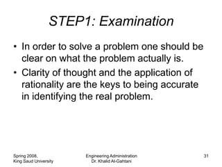 STEP1: Examination
• In order to solve a problem one should be
  clear on what the problem actually is.
• Clarity of thought and the application of
  rationality are the keys to being accurate
  in identifying the real problem.




Spring 2008,           Engineering Administration   31
King Saud University     Dr. Khalid Al-Gahtani
 