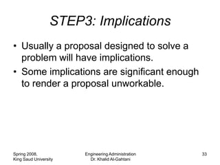 STEP3: Implications
• Usually a proposal designed to solve a
  problem will have implications.
• Some implications are significant enough
  to render a proposal unworkable.




Spring 2008,           Engineering Administration   33
King Saud University     Dr. Khalid Al-Gahtani
 
