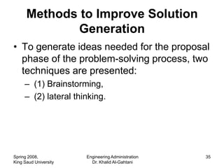 Methods to Improve Solution
              Generation
• To generate ideas needed for the proposal
  phase of the problem-solving process, two
  techniques are presented:
     – (1) Brainstorming,
     – (2) lateral thinking.




Spring 2008,           Engineering Administration   35
King Saud University     Dr. Khalid Al-Gahtani
 