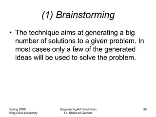 (1) Brainstorming
• The technique aims at generating a big
  number of solutions to a given problem. In
  most cases only a few of the generated
  ideas will be used to solve the problem.




Spring 2008,               Engineering Administration   36
King Saud University         Dr. Khalid Al-Gahtani
 