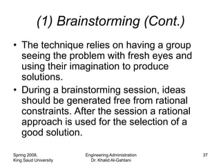 (1) Brainstorming (Cont.)
• The technique relies on having a group
  seeing the problem with fresh eyes and
  using their imagination to produce
  solutions.
• During a brainstorming session, ideas
  should be generated free from rational
  constraints. After the session a rational
  approach is used for the selection of a
  good solution.

Spring 2008,           Engineering Administration   37
King Saud University     Dr. Khalid Al-Gahtani
 