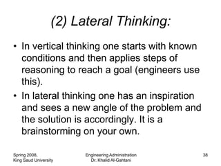 (2) Lateral Thinking:
• In vertical thinking one starts with known
  conditions and then applies steps of
  reasoning to reach a goal (engineers use
  this).
• In lateral thinking one has an inspiration
  and sees a new angle of the problem and
  the solution is accordingly. It is a
  brainstorming on your own.

Spring 2008,            Engineering Administration   38
King Saud University      Dr. Khalid Al-Gahtani
 