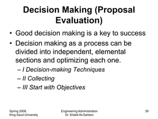 Decision Making (Proposal
                Evaluation)
• Good decision making is a key to success
• Decision making as a process can be
  divided into independent, elemental
  sections and optimizing each one.
     – I Decision-making Techniques
     – II Collecting
     – III Start with Objectives


Spring 2008,           Engineering Administration   39
King Saud University     Dr. Khalid Al-Gahtani
 