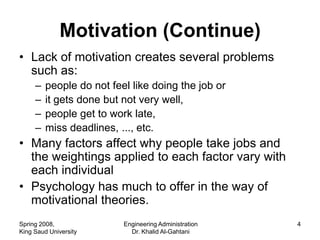 Motivation (Continue)
• Lack of motivation creates several problems
  such as:
     –   people do not feel like doing the job or
     –   it gets done but not very well,
     –   people get to work late,
     –   miss deadlines, ..., etc.
• Many factors affect why people take jobs and
  the weightings applied to each factor vary with
  each individual
• Psychology has much to offer in the way of
  motivational theories.
Spring 2008,              Engineering Administration   4
King Saud University        Dr. Khalid Al-Gahtani
 