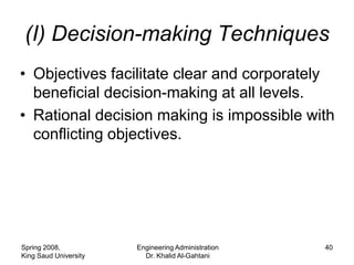(I) Decision-making Techniques
• Objectives facilitate clear and corporately
  beneficial decision-making at all levels.
• Rational decision making is impossible with
  conflicting objectives.




Spring 2008,           Engineering Administration   40
King Saud University     Dr. Khalid Al-Gahtani
 