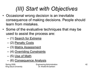 (III) Start with Objectives
• Occasional wrong decision is an inevitable
  consequence of making decisions. People should
  learn from mistakes.
• Some of the evaluative techniques that may be
  used to assist the process are:
  –   (1) Search for Extrema
  –   (2) Penalty Costs
  –   (3) Matrix Assessment
  –   (4) Overriding Constraints
  –   (5) Use of Math
  –   (6) Consequence Analysis
 Spring 2008,           Engineering Administration   42
 King Saud University     Dr. Khalid Al-Gahtani
 