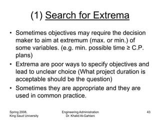(1) Search for Extrema
• Sometimes objectives may require the decision
  maker to aim at extremum (max. or min.) of
  some variables. (e.g. min. possible time ≥ C.P.
  plans)
• Extrema are poor ways to specify objectives and
  lead to unclear choice (What project duration is
  acceptable should be the question)
• Sometimes they are appropriate and they are
  used in common practice.

Spring 2008,           Engineering Administration   43
King Saud University     Dr. Khalid Al-Gahtani
 