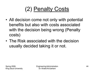 (2) Penalty Costs
• All decision come not only with potential
  benefits but also with costs associated
  with the decision being wrong (Penalty
  costs)
• The Risk associated with the decision
  usually decided taking it or not.



Spring 2008,               Engineering Administration   44
King Saud University         Dr. Khalid Al-Gahtani
 