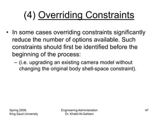 (4) Overriding Constraints
• In some cases overriding constraints significantly
  reduce the number of options available. Such
  constraints should first be identified before the
  beginning of the process:
    – (i.e. upgrading an existing camera model without
      changing the original body shell-space constraint).




 Spring 2008,           Engineering Administration          47
 King Saud University     Dr. Khalid Al-Gahtani
 