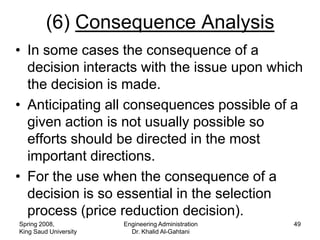 (6) Consequence Analysis
• In some cases the consequence of a
  decision interacts with the issue upon which
  the decision is made.
• Anticipating all consequences possible of a
  given action is not usually possible so
  efforts should be directed in the most
  important directions.
• For the use when the consequence of a
  decision is so essential in the selection
  process (price reduction decision).
Spring 2008,           Engineering Administration   49
King Saud University     Dr. Khalid Al-Gahtani
 