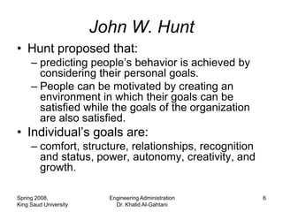 John W. Hunt
• Hunt proposed that:
     – predicting people’s behavior is achieved by
       considering their personal goals.
     – People can be motivated by creating an
       environment in which their goals can be
       satisfied while the goals of the organization
       are also satisfied.
• Individual’s goals are:
     – comfort, structure, relationships, recognition
       and status, power, autonomy, creativity, and
       growth.

Spring 2008,             Engineering Administration     6
King Saud University       Dr. Khalid Al-Gahtani
 