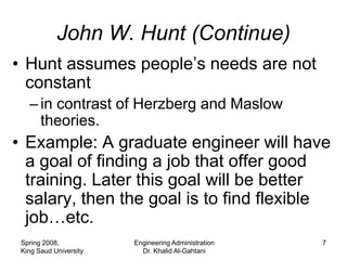 John W. Hunt (Continue)
• Hunt assumes people’s needs are not
  constant
   – in contrast of Herzberg and Maslow
     theories.
• Example: A graduate engineer will have
  a goal of finding a job that offer good
  training. Later this goal will be better
  salary, then the goal is to find flexible
  job…etc.
 Spring 2008,           Engineering Administration   7
 King Saud University     Dr. Khalid Al-Gahtani
 