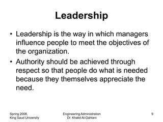 Leadership
• Leadership is the way in which managers
  influence people to meet the objectives of
  the organization.
• Authority should be achieved through
  respect so that people do what is needed
  because they themselves appreciate the
  need.


Spring 2008,            Engineering Administration   9
King Saud University      Dr. Khalid Al-Gahtani
 