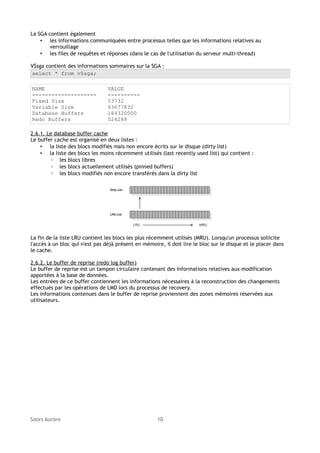 La SGA contient également
• les informations communiquées entre processus telles que les informations relatives au
verrouillage
• les files de requêtes et réponses (dans le cas de l'utilisation du serveur multi-thread)
V$sga contient des informations sommaires sur la SGA :
select * from v$sga;
NAME
-------------------Fixed Size
Variable Size
Database Buffers
Redo Buffers

VALUE
---------53732
63677832
184320000
524288

2.6.1. Le database buffer cache
Le buffer cache est organisé en deux listes :
• la liste des blocs modifiés mais non encore écrits sur le disque (dirty list)
• la liste des blocs les moins récemment utilisés (last recently used list) qui contient :
◦ les blocs libres
◦ les blocs actuellement utilisés (pinned buffers)
◦ les blocs modifiés non encore transférés dans la dirty list

La fin de la liste LRU contient les blocs les plus récemment utilisés (MRU). Lorsqu'un processus sollicite
l'accès à un bloc qui n'est pas déjà présent en mémoire, il doit lire le bloc sur le disque et le placer dans
le cache.
2.6.2. Le buffer de reprise (redo log buffer)
Le buffer de reprise est un tampon circulaire contenant des informations relatives aux modification
apportées à la base de données.
Les entrées de ce buffer contiennent les informations nécessaires à la reconstruction des changements
effectués par les opérations de LMD lors du processus de recovery.
Les informations contenues dans le buffer de reprise proviennent des zones mémoires réservées aux
utilisateurs.

Soors Aurore

10

 