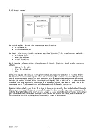 2.6.3. Le pool partagé

Le pool partagé est composé principalement de deux structures :
• le library cache
• le dictionnaire cache
Le library cache contient des information sur les ordres SQL et PL/SQL les plus récemment exécutés :
• le texte de l'ordre
• sa version analysée
• le plan d'exécution
Le dictionnaire cache contient les informations du dictionnaire de données Oracle les plus récemment
utilisées :
• description des tables
• droits des utilisateurs
• etc.
Lorsqu'une requête est exécutée pour la première fois, Oracle stocke le résultat de l'analyse dans le
Library Cache puis exécute la requête. Lorsque la même requête est de nouveau exécutée plus tard,
Oracle est en mesure de la retrouver dans le Library Cache et de l'exécuter directement sans refaire
l'analyse (ou tout au moins en faisant une analyse plus légère). Dans la pratique, le Library Cache ayant
une taille finie, Oracle utilise un algorithme LRU (Last Recently Used) pour gérer le cache : en cas de
manque de place, Oracle supprime du cache la requête utilisée la moins récemment.
Les informations relatives aux objets de la base de données sont stockées dans les tables du dictionnaire
(données de comptes d'utilisateurs, nom des fichiers de données, noms des segments, emplacements des
extents, descriptions des tables et privilèges). Lorsque la base a besoin de ces informations (par exemple
pour contrôler si un utilisateur est autorisé à exécuter une requête sur une table), elle lit les tables du
dictionnaire et place les informations extraites dans le cache du dictionnaire.

Soors Aurore

11

 