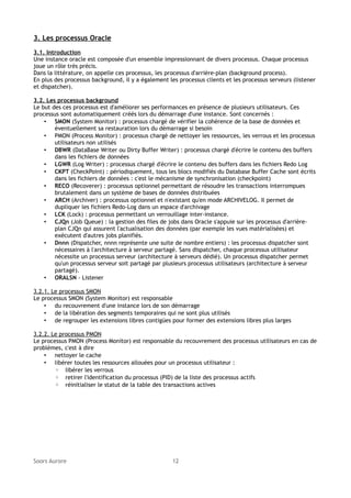 3. Les processus Oracle
3.1. Introduction
Une instance oracle est composée d'un ensemble impressionnant de divers processus. Chaque processus
joue un rôle très précis.
Dans la littérature, on appelle ces processus, les processus d'arrière-plan (background process).
En plus des processus background, il y a également les processus clients et les processus serveurs (listener
et dispatcher).
3.2. Les processus background
Le but des ces processus est d'améliorer ses performances en présence de plusieurs utilisateurs. Ces
processus sont automatiquement créés lors du démarrage d'une instance. Sont concernés :
• SMON (System Monitor) : processus chargé de vérifier la cohérence de la base de données et
éventuellement sa restauration lors du démarrage si besoin
• PMON (Process Monitor) : processus chargé de nettoyer les ressources, les verrous et les processus
utilisateurs non utilisés
• DBWR (DataBase Writer ou Dirty Buffer Writer) : processus chargé d'écrire le contenu des buffers
dans les fichiers de données
• LGWR (Log Writer) : processus chargé d'écrire le contenu des buffers dans les fichiers Redo Log
• CKPT (CheckPoint) : périodiquement, tous les blocs modifiés du Database Buffer Cache sont écrits
dans les fichiers de données : c'est le mécanisme de synchronisation (checkpoint)
• RECO (Recoverer) : processus optionnel permettant de résoudre les transactions interrompues
brutalement dans un système de bases de données distribuées
• ARCH (Archiver) : processus optionnel et n'existant qu'en mode ARCHIVELOG. Il permet de
dupliquer les fichiers Redo-Log dans un espace d'archivage
• LCK (Lock) : processus permettant un verrouillage inter-instance.
• CJQn (Job Queue) : la gestion des files de jobs dans Oracle s'appuie sur les processus d'arrièreplan CJQn qui assurent l'actualisation des données (par exemple les vues matérialisées) et
exécutent d'autres jobs planifiés.
• Dnnn (Dispatcher, nnnn représente une suite de nombre entiers) : les processus dispatcher sont
nécessaires à l'architecture à serveur partagé. Sans dispatcher, chaque processus utilisateur
nécessite un processus serveur (architecture à serveurs dédié). Un processus dispatcher permet
qu'un processus serveur soit partagé par plusieurs processus utilisateurs (architecture à serveur
partagé).
• ORALSN - Listener
3.2.1. Le processus SMON
Le processus SMON (System Monitor) est responsable
• du recouvrement d'une instance lors de son démarrage
• de la libération des segments temporaires qui ne sont plus utilisés
• de regrouper les extensions libres contigües pour former des extensions libres plus larges
3.2.2. Le processus PMON
Le processus PMON (Process Monitor) est responsable du recouvrement des processus utilisateurs en cas de
problèmes, c'est à dire
• nettoyer le cache
• libérer toutes les ressources allouées pour un processus utilisateur :
◦ libérer les verrous
◦ retirer l'identification du processus (PID) de la liste des processus actifs
◦ réinitialiser le statut de la table des transactions actives

Soors Aurore

12

 