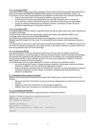3.2.3. Le processus RECO
Le processus RECO (recover) est utilisé uniquement dans le cadre de bases de données distribuées dont la
valeur du paramètre DISTRIBUTED_TRANSACTIONS autorise les transactions distribuées (valeur > 0).
Le processus recover résout automatiquement les problèmes survenus dans une transaction distribuée :
• chaque noeud participant à la transaction possède un processus recover;
• ce processus se connecte automatiquement aux autres BD impliquées dans la transaction
• s'il n'y arrive pas, d'autres tentatives se feront à intervalle de temps de plus en plus éloigné
• une fois la connexion établie entre les différents serveurs, le processus revover résout les
problèmes engendrés par la transaction concernée.
3.2.4. Le processus ARCH
Le processus ARCH (archiver) réalise la copie des fichiers de reprises ayant atteint leur taille maximale sur
un support d'archivage.
Il n'est actif que si les fichiers de reprises sont utilisés avec l'option LOG_ARCHIVE_START et que
l'archivage automatique est activé (mode ARCHIVELOG).
L'activation de ce processus permet de réaliser des sauvegardes à chaud de la base (hot backup).
Pendant que ARCH recopie un fichier redo, il le verrouille de sorte qu'aucun autre processus ne puisse y
accéder.
Il est important de nocer ceci à cause de la nature circulaire des fichiers redo : si LGWR doit basculer vers
un fichier de redo qui est toujours en train d'être archivé, il sera placé en attente, et toute l'activé de la
base sera suspendue jusqu'à la fin de l'archivage.
3.2.5. Le processus ORALSN
Le processus listener ne fait pas précisément partie d'une instance mais est intégré à Oracle Net.
Dans une architecture à serveur partagé, le rôle d'un processus listener consiste à attendre les demandes
de connexion des applications des utilisateurs (clients) pour les rediriger vers un processus dispatcher.
Si le processus listener ne peut rediriger un client vers un processus dispatcher, il démarre un serveur
dédié auquel il connecte le client en question.
La communication entre processus dispatcher et listener se déroule de la manière suivante :
• lors du démarrage de l'instance, chaque processus dispatcher communique au processus listener
l'adresse sur laquelle il se met à l'écoute des applications clientes
• lorsqu'un processus utilisateur émet une demande de connexion, le processus listener lui retourne
l'adresse du dispatcher le moins chargé. Le processus utilisateur peut alors directement se
connecter au dispatcher.
3.3. Visualisation des processus connectés
Plusieurs tables dynamiques de performance peuvent être utilisées pour visualiser les processus d'une
instance :
• v$process donne des informations sur tous les processus (background et autres) qui sont connecté
à la base
• v$bgprocess donne des informations sur les processus background
• v$session donne des informations sur l'ensemble des sessions connectées
3.4. La circulation des données
Considérons les étapes nécessaires au déroulement de la transaction suivante :
SELECT * FROM professeurs FROM professeurs
WHERE nom = 'Lebucheron'
FOR UPDATE OF salaire;
UPDATE professeurs
SET salaire = salaire * 2
WHERE nom ='Lebucheron'; WHERE nom

Lebucheron ;

COMMIT;

Soors Aurore

13

 