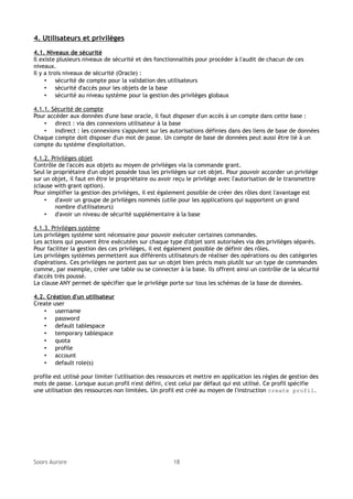 4. Utilisateurs et privilèges
4.1. Niveaux de sécurité
Il existe plusieurs niveaux de sécurité et des fonctionnalités pour procéder à l'audit de chacun de ces
niveaux.
Il y a trois niveaux de sécurité (Oracle) :
• sécurité de compte pour la validation des utilisateurs
• sécurité d'accès pour les objets de la base
• sécurité au niveau système pour la gestion des privilèges globaux
4.1.1. Sécurité de compte
Pour accéder aux données d'une base oracle, il faut disposer d'un accès à un compte dans cette base :
• direct : via des connexions utilisateur à la base
• indirect : les connexions s'appuient sur les autorisations définies dans des liens de base de données
Chaque compte doit disposer d'un mot de passe. Un compte de base de données peut aussi être lié à un
compte du système d'exploitation.
4.1.2. Privilèges objet
Contrôle de l'accès aux objets au moyen de privilèges via la commande grant.
Seul le propriétaire d'un objet possède tous les privilèges sur cet objet. Pour pouvoir accorder un privilège
sur un objet, il faut en être le propriétaire ou avoir reçu le privilège avec l'autorisation de le transmettre
(clause with grant option).
Pour simplifier la gestion des privilèges, il est également possible de créer des rôles dont l'avantage est
• d'avoir un groupe de privilèges nommés (utile pour les applications qui supportent un grand
nombre d'utilisateurs)
• d'avoir un niveau de sécurité supplémentaire à la base
4.1.3. Privilèges système
Les privilèges système sont nécessaire pour pouvoir exécuter certaines commandes.
Les actions qui peuvent être exécutées sur chaque type d'objet sont autorisées via des privilèges séparés.
Pour faciliter la gestion des ces privilèges, il est également possible de définir des rôles.
Les privilèges systèmes permettent aux différents utilisateurs de réaliser des opérations ou des catégories
d'opérations. Ces privilèges ne portent pas sur un objet bien précis mais plutôt sur un type de commandes
comme, par exemple, créer une table ou se connecter à la base. Ils offrent ainsi un contrôle de la sécurité
d'accès très poussé.
La clause ANY permet de spécifier que le privilège porte sur tous les schémas de la base de données.
4.2. Création d'un utilisateur
Create user
• username
• password
• default tablespace
• temporary tablespace
• quota
• profile
• account
• default role(s)
profile est utilisé pour limiter l'utilisation des ressources et mettre en application les règles de gestion des
mots de passe. Lorsque aucun profil n'est défini, c'est celui par défaut qui est utilisé. Ce profil spécifie
une utilisation des ressources non limitées. Un profil est créé au moyen de l'instruction create profil.

Soors Aurore

18

 