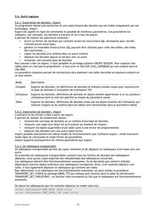 5.6. Outils logiques
5.6.1. Exportation de données : Export
Ce programme réalise une extraction et une copie binaire des données qui est lisible uniquement par son
homologue, import.
Export est appelé en ligne de commande et possède de nombreux paramètres. Ces paramètres lui
indiquent, par exemple, les données à extraire et où il faut les placer.
Il permet de réaliser les opérations suivantes :
• écrire un fichier de résultats qui contient toutes les instructions SQL nécessaires pour recréer
l'infrastructure d'une base;
• générer un ensemble d'instructions SQL pouvant être utilisées pour créer des tables, des index,
des contraintes, ...
• copier les données d'un schéma dans un autre schéma
• déplacer les données depuis un serveur vers un autre
• alimenter une nouvelle base de données
Pour pouvoir créer un export, il faut posséder le privilège système CREATE SESSION. Pour exporter des
tables dont on n'est pas le propriétaire, il faut avoir le rôle EXP_FULL_DATABASE qui est compris dans le
rôle DBA.
Le paramètre compress permet de reconstruire plus aisément une table morcelée en plusieurs extents en
un seul extent.
Mode

Description

Complet

Exporte les données, les définitions de données et d'objets stockés requis pour reconstruire
la base de données à l'exception de l'utilisateur SYS

Utilisateur

Exporte les données, définitions de données et objets stockés appartenant à un ou plusieurs
utilisateurs dont le nom est spécifié au moyen du paramètre owner

Table

Exporte les données, définitions de données (mais pas les objets stockés) de l'utilisateur qui
exécute l'export ou du schéma dont les tables sont mentionnées dans le paramètre tables

5.6.2. Importation de données : Import
L'utilitaire lit les fichiers créés à partir de export.
Il permet de réaliser de nombreuses tâches :
• reconstruire une base de données ou un schéma d'une base de données
• restaurer une copie d'un objet tel qu'il existait au moment de l'export
• restaurer les lignes supprimées d'une table suite à une erreur de programmation
• déplacer des données vers une autre plate-forme.
Import possède exactement les même modes de fonctionnement que l'utilitaire export : mode interactif,
mode ligne de commande et mode fichier de paramètres.
Import supporte pratiquement les mêmes paramètres que export.
5.6.3. Un tablespace transportable
Un tablespace transportable permet de copier aisément et de déplacer un tablespace d'une base vers une
autre.
Un ensemble de tablespaces transportables contient tous les fichiers de données des tablespaces
déplacés, ainsi qu'une copie exportée des métadonnées des tablespaces concernés.
Les tablespaces doivent être fonctionnellement autonomes, ils ne devraient pas contenir d'objets
dépendants d'autres objets extérieurs aux tablespaces transportés. Ainsi, si on souhaite déplacer une
table, il faut également déplacer le tablespace qui contient ses index.
Pour déterminer si un tablespace est fonctionnellement autonome, on peut utiliser la procédure
TRANSPORT_SET_CHECK du package DBMS_TTS qui indique sont résultat dans la table du dictionnaire
TRANSPORT_SET_VIOLATIONS : un résultat vide correspond au fait que le tablespace est fonctionnellement
autonome.
On place les tablespaces que l'on souhaite déplacer en mode read only :
alter tablespace NEW_DATA read only;
alter tablespace NEW_DATA_IDX read only;

Soors Aurore

20

 