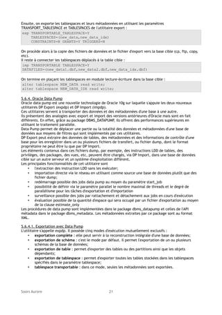 Ensuite, on exporte les tablespaces et leurs métadonnées en utilisant les paramètres
TRANSPORT_TABLESPACE et TABLESPACES de l'utilitaire export :
exp TRANSPORTABLE_TABLESPACE=Y
TABLESPACES=(new_data,new_data_idx)
CONSTRAINTS=N GRANTS=Y TRIGGERS=N
On procède alors à la copie des fichiers de données et le fichier d'export vers la base cible (cp, ftp, copy,
etc).
Il reste à connecter les tablespaces déplacés à la table cible :
imp TRANSPORTABLE TABLESPACE=Y
DATAFILES=(new_data1.dbf,new_data2.dbf,new_data_idx.dbf)
On termine en plaçant les tablespaces en module lecture-écriture dans la base cible :
alter tablespace NEW_DATA read write;
alter tablespace NEW_DATA_IDX read write;
5.6.4. Oracle Data Pump
Oracle data pump est une nouvelle technologie de Oracle 10g sur laquelle s'appuie les deux nouveaux
utilitaires DP Export (expdp) et DP Import (impdp).
Ces utilitaires servent à transporter des données et des métadonnées d'une base à une autre.
Ils présentent des analogies avec export et import des versions antérieures d'Oracle mais sont en fait
différents. En effet, grâce au package DBMS_DATAPUMP, ils offrent des performances supérieures en
utilisant le traitement parallèle.
Data Pump permet de déplacer une partie ou la totalité des données et métadonnées d'une base de
données aux moyens de filtres qui sont implémentés par ces utilitaires.
DP Export peut extraire des données de tables, des métadonnées et des informations de contrôle d'une
base pour les enregistrer dans un ou plusieurs fichiers de transfert, ou fichier dump, dont le format
propriétaire ne peut être lu que par DP Import.
Les éléments contenus dans ces fichiers dump, par exemple, des instructions LDD de tables, des
privilèges, des packages, des vues, etc, peuvent être chargés, via DP Import, dans une base de données
cible sur un autre serveur et un système d'exploitation différent.
Les principales fonctionnalités de cet utilitaire sont
• l'extraction des instruction LDD sans les exécuter;
• importation directe via le réseau en utilisant comme source une base de données plutôt que des
fichier dump;
• redémarrage possible des jobs data pump au moyen du paramètre start_job
• possibilité de définir via le paramètre parallel le nombre maximal de threads et le degré de
parallélisme pour les tâches d'exportation et d'importation
• surveillance possible des jobs par rattachement et détachement aux jobs en cours d'exécution
• évaluation possible de la quantité d'espace qui sera occupé par un fichier d'exportation au moyen
de la clause estimate_only
Les procédures de data pump sont implémentées dans le package dbms_datapump et celles de l'API
métadata dans le package dbms_metadata. Les métadonnées extraites par ce package sont au format
XML.
5.6.4.1. Exportation avec Data Pump
L'utilitaire s'appelle expdp. Il possède cinq modes d'exécution mutuellement exclusifs :
• exportation complète : elle peut servir à la reconstruction intégrale d'une base de données;
• exportation de schéma : c'est le mode par défaut. Il permet l'exportation de un ou plusieurs
schémas de la base de données;
• exportation de table : permet d'exporter des tables ou des partitions ainsi que les objets
dépendants;
• exportation de tablespace : permet d'exporter toutes les tables stockées dans les tablespaces
spécifiés dans le paramètre tablespace;
• tablespace transportable : dans ce mode, seules les métadonnées sont exportées.

Soors Aurore

21

 