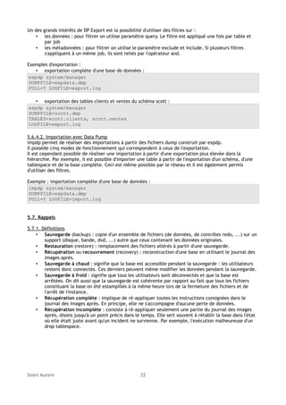 Un des grands intérêts de DP Export est la possibilité d'utiliser des filtres sur :
• les données : pour filtrer on utilise paramètre query. Le filtre est appliqué une fois par table et
par job
• les métadonnées : pour filtrer on utilise le paramètre exclude et include. Si plusieurs filtres
s'appliquent à un même job, ils sont reliés par l'opérateur and.
Exemples d'exportation :
• exportation complète d'une base de données :
expdp system/manager
DUMPFILE=expdata.dmp
FULL=Y LOGFILE=export.log
• exportation des tables clients et ventes du schéma scott :
expdp system/manager
DUMPFILE=scott.dmp
TABLES=scott.clients, scott.ventes
LOGFILE=export.log
5.6.4.2. Importation avec Data Pump
impdp permet de réaliser des importations à partir des fichiers dump construit par expdp.
Il possède cinq modes de fonctionnement qui correspondent à ceux de l'exportation.
Il est cependant possible de réaliser une importation à partir d'une exportation plus élevée dans la
hiérarchie. Par exemple, il est possible d'importer une table à partir de l'exportation d'un schéma, d'une
tablespace et de la base complète. Ceci est même possible par le réseau et il est également permis
d'utiliser des filtres.
Exemple : importation complète d'une base de données :
impdp system/manager
DUMPFILE=expdata.dmp
FULL=Y LOGFILE=import.log

5.7. Rappels
5.7.1. Définitions
• Sauvegarde (backup) : copie d'un ensemble de fichiers (de données, de contrôles redo, ...) sur un
support (disque, bande, dvd, ...) autre que ceux contenant les données originales.
• Restauration (restore) : remplacement des fichiers altérés à partir d'une sauvegarde.
• Récupération ou recouvrement (recovery) : reconstruction d'une base en utilisant le journal des
images après.
• Sauvegarde à chaud : signifie que la base est accessible pendant la sauvegarde : les utilisateurs
restent donc connectés. Ces derniers peuvent même modifier les données pendant la sauvegarde.
• Sauvegarde à froid : signifie que tous les utilisateurs sont déconnectés et que la base est
arrêtées. On dit aussi que la sauvegarde est cohérente par rapport au fait que tous les fichiers
constituant la base on été estampillés à la même heure lors de la fermeture des fichiers et de
l'arrêt de l'instance.
• Récupération complète : implique de ré-appliquer toutes les instructions consignées dans le
journal des images après. En principe, elle ne s'accompagne d'aucune perte de données.
• Récupération incomplète : consiste à ré-appliquer seulement une partie du journal des images
après, disons jusqu'à un point précis dans le temps. Elle sert souvent à rétablir la base dans l'état
où elle était juste avant qu'un incident ne survienne. Par exemple, l'exécution malheureuse d'un
drop tablespace.

Soors Aurore

22

 