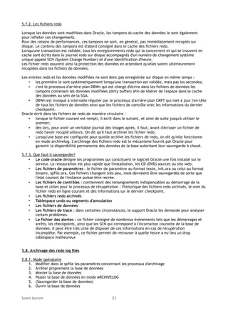 5.7.2. Les fichiers redo
Lorsque les données sont modifiées dans Oracle, les tampons du cache des données le sont également
pour refléter ces changements.
Pour des raisons de performances, ces tampons ne sont, en général, pas immédiatement recopiés sur
disque. Le contenu des tampons est d'abord consigné dans le cache des fichiers redo.
Lorsqu'une transaction est validée, tous les enregistrements redo qui la concernent et qui se trouvent en
cache sont écrits dans le journal redo sur disque accompagnés d'un numéro de changement système
unique appelé SCN (System Change Number) et d'une identification d'heure.
Les fichier redo assurent ainsi la protection des données en attendant qu'elles soient ultérieurement
recopiées dans les fichiers de données.
Les entrées redo et les données modifiées ne sont donc pas enregistrée sur disque en même temps :
• les première le sont systématiquement lorsqu'une transaction est validée, mais pas les secondes;
• c'est le processus d'arrière-plan DBWn qui est chargé d'écrire dans les fichiers de données les
tampons contenant les données modifiées (dirty buffer) afin de libérer de l'espace dans le cache
des données au sein de la SGA.
• DBWn est invoqué à intervalle régulier par le processus d'arrière-plan CKPT qui met à jour l'en-tête
de tous les fichiers de données ainsi que les fichiers de contrôle avec les informations du dernier
checkpoint.
Oracle écrit dans les fichiers de redo de manière circulaire :
• lorsque le fichier courant est rempli, il écrit dans le suivant, et ainsi de suite jusqu'à utiliser le
premier;
• dès lors, pour avoir un véritable journal des images après, il faut, avant d'écraser un fichier de
redo l'avoir recopié ailleurs. On dit qu'il faut archiver les fichier redo.
• Lorsqu'une base est configurée pour qu'elle archive les fichiers de redo, on dit qu'elle fonctionne
en mode archivelog. L'archivage des fichiers redo est le mécanisme fournit par Oracle pour
garantir la disponibilité permanente des données de la base autorisant leur sauvegarde à chaud.
5.7.3. Que faut-il sauvegarder?
• Le code oracle désigne les programmes qui constituent le logiciel Oracle une fois installé sur le
serveur. La restauration est plus rapide que l'installation, les CD (DVD) sources ou site web.
• Les fichiers de paramètres : le fichier de paramètre au format texte, init.ora ou celui au format
binaire, spfile.ora. Ces fichiers changent très peu, mais devraient être sauvegardés de sorte que
l'état courant de l'instance puisse être recrée.
• Les fichiers de contrôles : contiennent des renseignements indispensables au démarrage de la
base et utiles pour le processus de récupération : l'historique des fichiers redo archivés, le nom du
fichier redo en ligne courant et des informations sur le dernier checkpoint.
• Les fichiers redo archivés
• Tablespace undo ou segments d'annulation
• Les fichiers de données
• Les fichiers de trace : dans certaines circonstances, le support Oracle les demande pour analyser
certain problèmes.
• Le fichier des alertes : ce fichier consigne de nombreux évènements tels que les démarrages et
arrêts, les checkpoints, ainsi que les SCN qui correspond à l'incarnation courante de la base de
données. Il peut être très utile de disposer de ces informations en cas de récupération
incomplète. Par exemple, ce fichier permet de retrouver à quelle heure a eu lieu un drop
tablespace malheureux
5.8. Archivage des redo log files
5.8.1. Mode opératoire
1. Modifier dans le spfile les paramètres concernant les processus d'archivage
2. Arrêter proprement la base de données
3. Monter la base de données
4. Passer la base de données en mode ARCHIVELOG
5. (Sauvegarder la base de données)
6. Ouvrir la base de données
Soors Aurore

23

 