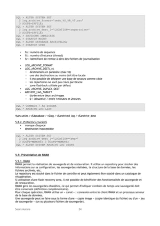 SQL
2
3
SQL
2
3
SQL
SQL
SQL
SQL

> ALTER SYSTEM SET
log_archive_format=‘redo_%S_%R_%T.arc’
SCOPE=SPFILE;
> ALTER SYSTEM SET
log_archive_dest_1=‘LOCATION=<repertoire>’
SCOPE=SPFILE;
> SHUTDOWN IMMEDIATE
> STARTUP MOUNT
> ALTER DATABASE ARCHIVELOG;
> STARTUP OPEN

•
•
•

%s : numéro de séquence
%t : numéro d'instance (thread)
%r : identifiant de remise à zéro des fichiers de journalisation

•
•

LOG_ARCHIVE_FORMAT
LOG_ARCHIVE_DEST(_n)
◦ destinations en parallèle (max 10)
◦ une des destinations au moins doit être locale
◦ il est possible de désigner une base de secours comme cible
◦ les répertoires ne sont pas créés par Oracle
◦ zone flashback utilisée par défaut
LOG_ARCHIVE_DUPLEX_DEST
ARCHIVE_LAG_TARGET
◦ durée entre deux archivages
◦ 0 = désactivé / entre 1minutes et 2heures

•
•

SQL > CONNECT / AS SYSDBA
SQL > ARCHIVE LOG LIST
Vues utiles : v$database / v$log / v$archived_log / v$archive_dest
5.8.2. Problèmes courants
• manque d'espace
• destination inaccessible
SQL
2
3
SQL

> ALTER SYSTEM SET
log_archive_dest_1=‘LOCATION=<rep>’
SCOPE=MEMORY; 3 SCOPE=MEMORY;
> ALTER SYSTEM ARCHIVE LOG START

5.9. Présentation de RMAN
5.9.1. RMAN
RMAN permet la réalisation de sauvegarde et de restauration. Il utilise un repository pour stocker des
informations sur sa configuration, les sauvegardes réalisées, la structure de la base de données, les
fichiers archivés, etc.
Le repository est stocké dans le fichier de contrôle et peut également être stocké dans un catalogue de
récupération.
Si utilisation d'une flash recovery area, il est possible de bénéficier des fonctionnalités de sauvegarde et
de restauration.
RMAN gère les sauvegardes obsolètes, ce qui permet d'indiquer combien de temps une sauvegarde doit
être conservée (définition complémentaire).
Pour chaque opération, RMAN utilise un « canal » : connexion entre le client RMAN et un processus serveur
de la base de données.
Une sauvegarde peut se faire sous la forme d'une « copie image » (copie identique du fichier) ou d'un « jeu
de sauvegarde » (un ou plusieurs fichiers de sauvegarde).
Soors Aurore

24

 