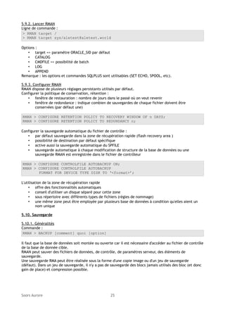 5.9.2. Lancer RMAN
Ligne de commande :
> RMAN target /
> RMAN target sys/aletest@aletest.world
Options :
• target => paramètre ORACLE_SID par défaut
• CATALOG
• CMDFILE => possibilité de batch
• LOG
• APPEND
Remarque : les options et commandes SQLPLUS sont utilisables (SET ECHO, SPOOL, etc).
5.9.3. Configurer RMAN
RMAN dispose de plusieurs réglages persistants utilisés par défaut.
Configurer la politique de conservation, rétention :
• fenêtre de restauration : nombre de jours dans le passé où on veut revenir
• fenêtre de redondance : indique combien de sauvegardes de chaque fichier doivent être
conservées (par défaut une)
RMAN > CONFIGURE RETENTION POLICY TO RECOVERY WINDOW OF n DAYS;
RMAN > CONFIGURE RETENTION POLICY TO REDUNDANCY n;
Configurer la sauvegarde automatique du fichier de contrôle :
• par défaut sauvegarde dans la zone de récupération rapide (flash recovery area )
• possibilité de destination par défaut spécifique
• active aussi la sauvegarde automatique du SPFILE
• sauvegarde automatique à chaque modification de structure de la base de données ou une
sauvegarde RMAN est enregistrée dans le fichier de contrôleur
RMAN > CONFIGURE CONTROLFILE AUTOBACKUP ON;
RMAN > CONFIGURE CONTROLFILE AUTOBACKUP
FORMAT FOR DEVICE TYPE DISK TO ‘<format>’;
L'utilisation de la zone de récupération rapide
• offre des fonctionnalités automatiques
• conseil d'utiliser un disque séparé pour cette zone
• sous répertoire avec différents types de fichiers (règles de nommage)
• une même zone peut être employée par plusieurs base de données à condition qu'elles aient un
nom unique
5.10. Sauvegarde
5.10.1. Généralités
Commande :
RMAN > BACKUP [comment] quoi [option]
Il faut que la base de données soit montée ou ouverte car il est nécessaire d'accéder au fichier de contrôle
de la base de donnée cible.
RMAN peut sauver des fichiers de données, de contrôle, de paramètres serveur, des éléments de
sauvegarde.
Une sauvegarde RMA peut être réalisée sous la forme d'une copie image ou d'un jeu de sauvegarde
(défaut). Dans un jeu de sauvegarde, il n'y a pas de sauvegarde des blocs jamais utilisés des bloc (et donc
gain de place) et compression possible.

Soors Aurore

25

 